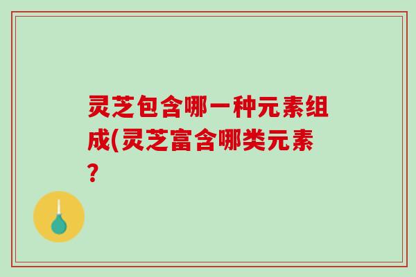 灵芝包含哪一种元素组成(灵芝富含哪类元素？