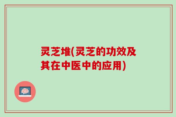 灵芝堆(灵芝的功效及其在中医中的应用)