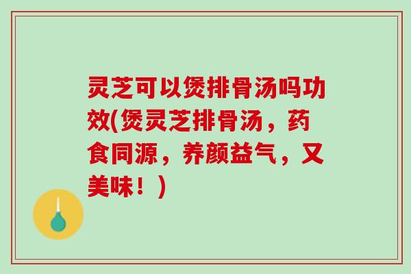 灵芝可以煲排骨汤吗功效(煲灵芝排骨汤，药食同源，养颜益气，又美味！)