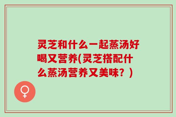 灵芝和什么一起蒸汤好喝又营养(灵芝搭配什么蒸汤营养又美味?) 灵芝和什么一起蒸汤好喝又营养(灵芝搭配什么蒸汤营养又美味?)