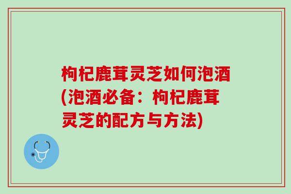 枸杞鹿茸灵芝如何泡酒(泡酒必备：枸杞鹿茸灵芝的配方与方法)