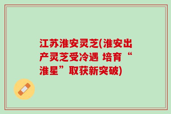 江苏淮安灵芝(淮安出产灵芝受冷遇 培育“淮星”取获新突破)