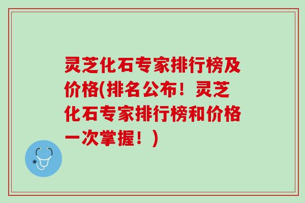 灵芝化石专家排行榜及价格(排名公布！灵芝化石专家排行榜和价格一次掌握！)