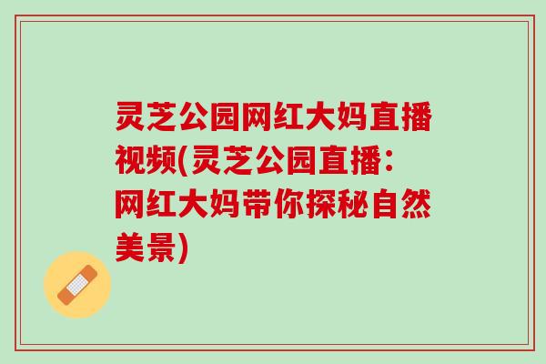 灵芝公园网红大妈直播视频(灵芝公园直播：网红大妈带你探秘自然美景)