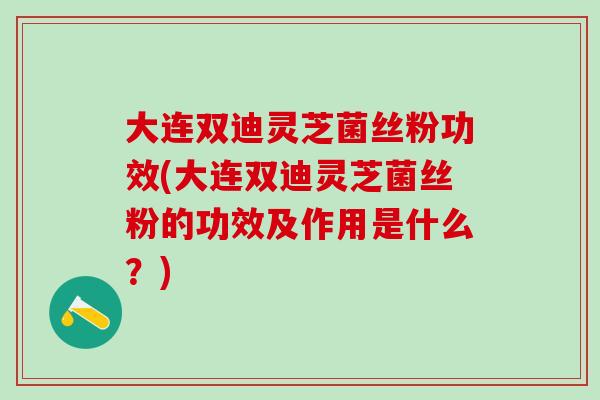大连双迪灵芝菌丝粉功效(大连双迪灵芝菌丝粉的功效及作用是什么？)