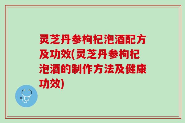 灵芝丹参枸杞泡酒配方及功效(灵芝丹参枸杞泡酒的制作方法及健康功效)