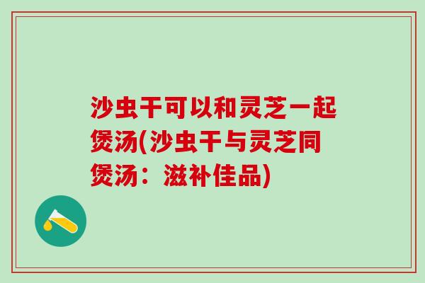 沙虫干可以和灵芝一起煲汤(沙虫干与灵芝同煲汤:滋补佳品) 沙虫干可以和灵芝一起煲汤(沙虫干与灵芝同煲汤:滋补佳品)