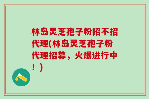 林岛灵芝孢子粉招不招代理(林岛灵芝孢子粉代理招募，火爆进行中！)