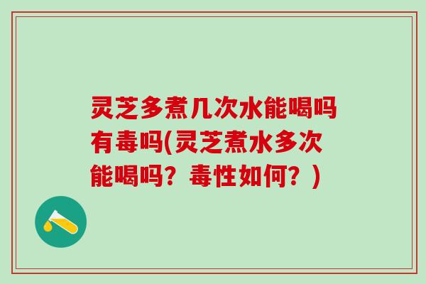 灵芝多煮几次水能喝吗有毒吗(灵芝煮水多次能喝吗？毒性如何？)