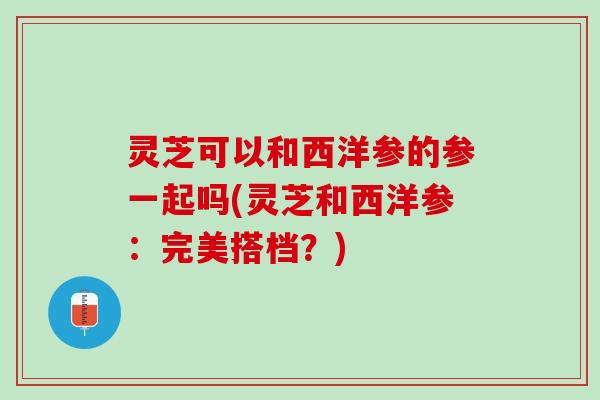 灵芝可以和西洋参的参一起吗(灵芝和西洋参：完美搭档？)