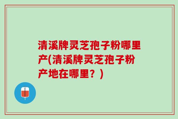 清溪牌灵芝孢子粉哪里产(清溪牌灵芝孢子粉产地在哪里？)