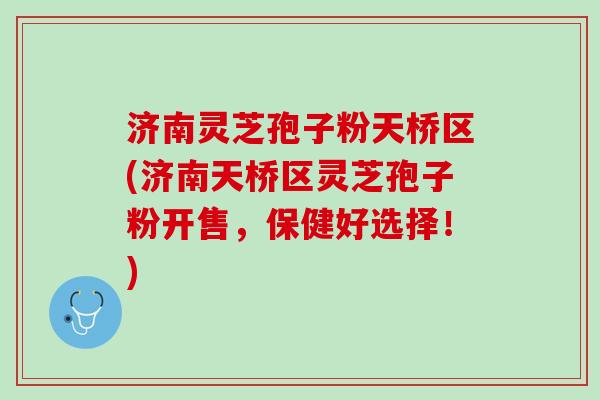 济南灵芝孢子粉天桥区(济南天桥区灵芝孢子粉开售，保健好选择！)