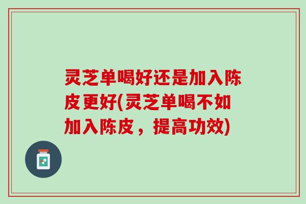 灵芝单喝好还是加入陈皮更好(灵芝单喝不如加入陈皮，提高功效)