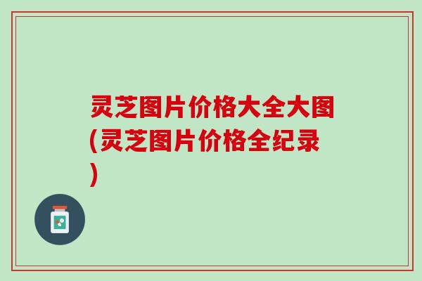 灵芝图片价格大全大图(灵芝图片价格全纪录)
