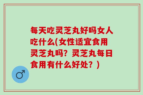 每天吃灵芝丸好吗女人吃什么(女性适宜食用灵芝丸吗？灵芝丸每日食用有什么好处？)