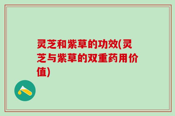 灵芝和紫草的功效(灵芝与紫草的双重药用价值) 灵芝和紫草的功效(灵芝与紫草的双重药用价值)