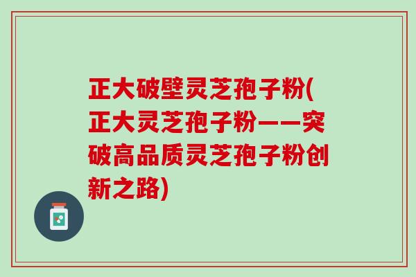 正大破壁灵芝孢子粉(正大灵芝孢子粉——突破高品质灵芝孢子粉创新之路)