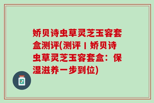 娇贝诗虫草灵芝玉容套盒测评(测评丨娇贝诗虫草灵芝玉容套盒：保湿滋养一步到位)