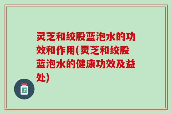 灵芝和绞股蓝泡水的功效和作用(灵芝和绞股蓝泡水的健康功效及益处) 灵芝和绞股蓝泡水的功效和作用(灵芝和绞股蓝泡水的健康功效及益处)
