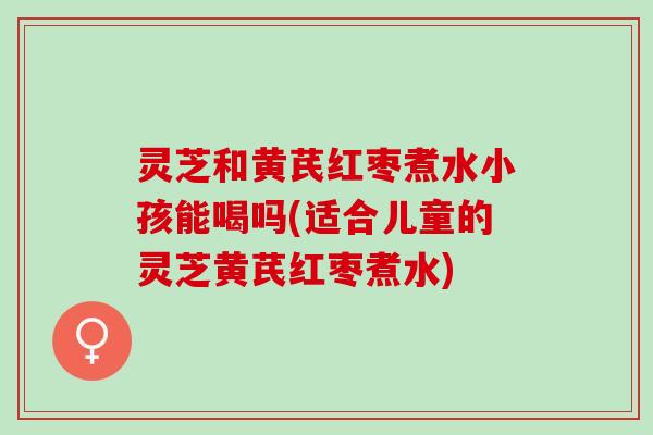 灵芝和黄芪红枣煮水小孩能喝吗(适合儿童的灵芝黄芪红枣煮水)