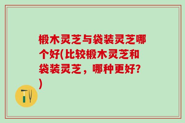 椴木灵芝与袋装灵芝哪个好(比较椴木灵芝和袋装灵芝,哪种更好?) 椴木灵芝与袋装灵芝哪个好(比较椴木灵芝和袋装灵芝,哪种更好?)