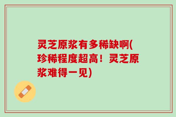 灵芝原浆有多稀缺啊(珍稀程度超高！灵芝原浆难得一见)