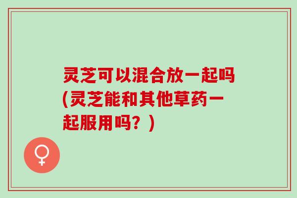 灵芝可以混合放一起吗(灵芝能和其他草药一起服用吗？)