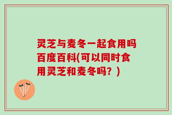 灵芝与麦冬一起食用吗百度百科(可以同时食用灵芝和麦冬吗？)