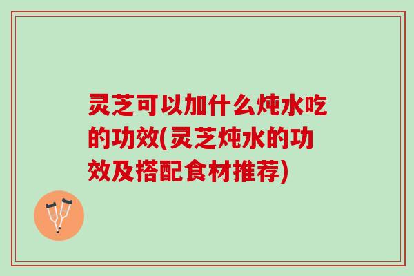 灵芝可以加什么炖水吃的功效(灵芝炖水的功效及搭配食材推荐) 灵芝可以加什么炖水吃的功效(灵芝炖水的功效及搭配食材推荐)