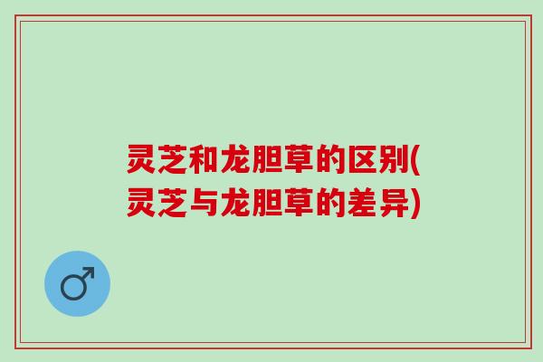 灵芝和龙胆草的区别(灵芝与龙胆草的差异)