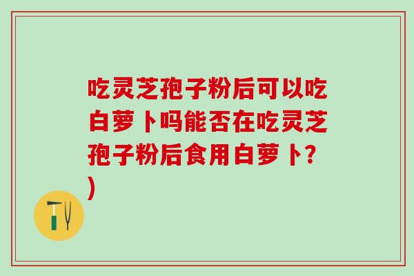 吃灵芝孢子粉后可以吃白萝卜吗能否在吃灵芝孢子粉后食用白萝卜？)