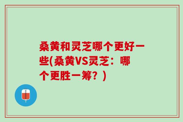 桑黄和灵芝哪个更好一些(桑黄VS灵芝：哪个更胜一筹？)