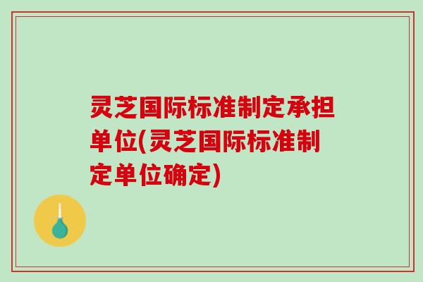 灵芝国际标准制定承担单位(灵芝国际标准制定单位确定)