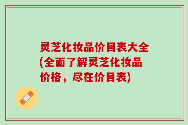 灵芝化妆品价目表大全(全面了解灵芝化妆品价格,尽在价目表) 灵芝化妆品价目表大全(全面了解灵芝化妆品价格,尽在价目表)
