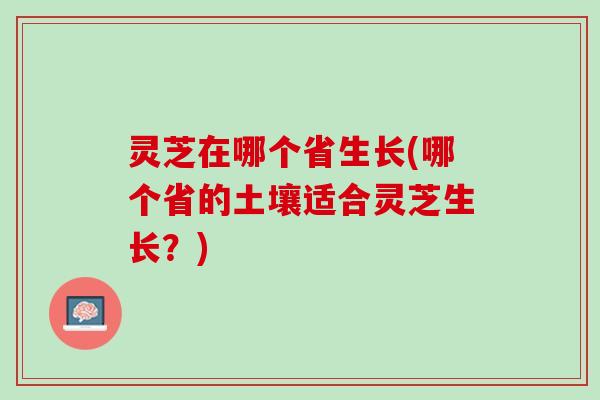 灵芝在哪个省生长(哪个省的土壤适合灵芝生长？)