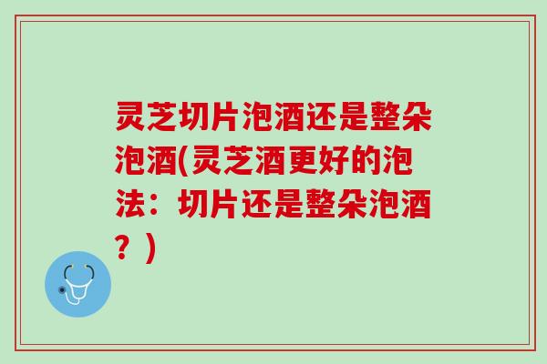 灵芝切片泡酒还是整朵泡酒(灵芝酒更好的泡法：切片还是整朵泡酒？)