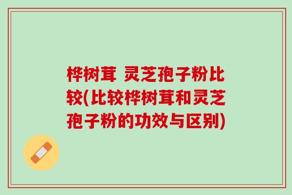 桦树茸 灵芝孢子粉比较(比较桦树茸和灵芝孢子粉的功效与区别) 桦树茸 灵芝孢子粉比较(比较桦树茸和灵芝孢子粉的功效与区别)