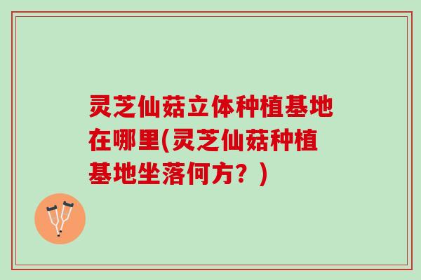 灵芝仙菇立体种植基地在哪里(灵芝仙菇种植基地坐落何方？)