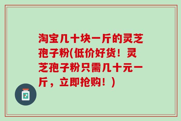 淘宝几十块一斤的灵芝孢子粉(低价好货！灵芝孢子粉只需几十元一斤，立即抢购！)