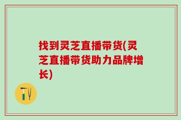 找到灵芝直播带货(灵芝直播带货助力品牌增长)