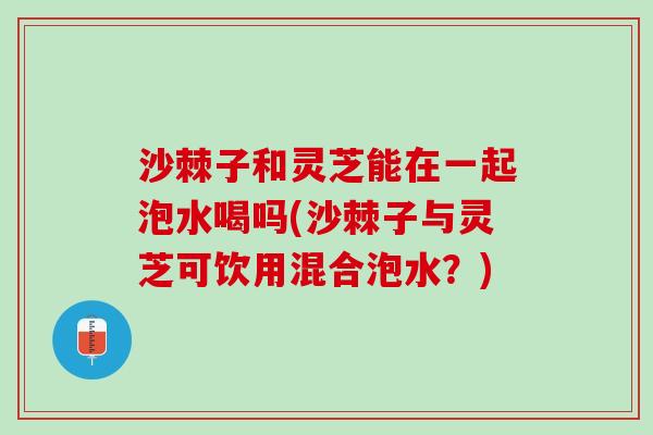 沙棘子和灵芝能在一起泡水喝吗(沙棘子与灵芝可饮用混合泡水?) 沙棘子和灵芝能在一起泡水喝吗(沙棘子与灵芝可饮用混合泡水?)