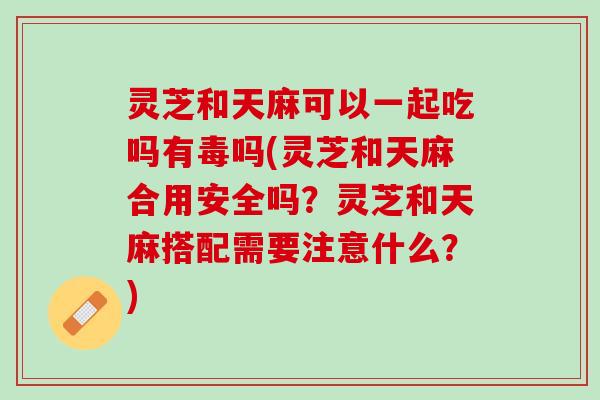 灵芝和天麻可以一起吃吗有毒吗(灵芝和天麻合用安全吗？灵芝和天麻搭配需要注意什么？)