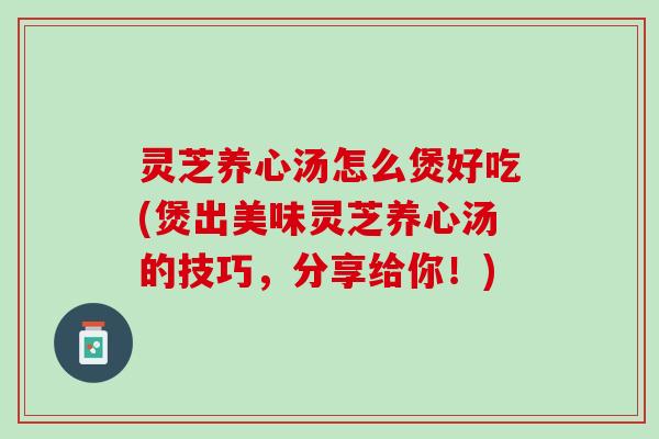 灵芝养心汤怎么煲好吃(煲出美味灵芝养心汤的技巧，分享给你！)