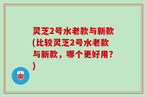 灵芝2号水老款与新款(比较灵芝2号水老款与新款，哪个更好用？)