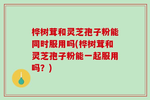桦树茸和灵芝孢子粉能同时服用吗(桦树茸和灵芝孢子粉能一起服用吗？)