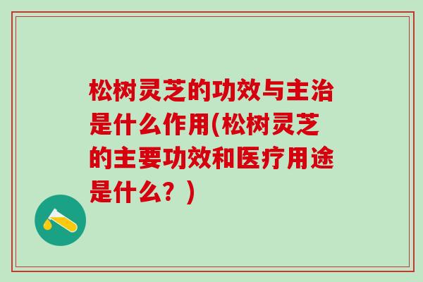 松树灵芝的功效与主是什么作用(松树灵芝的主要功效和医疗用途是什么？)