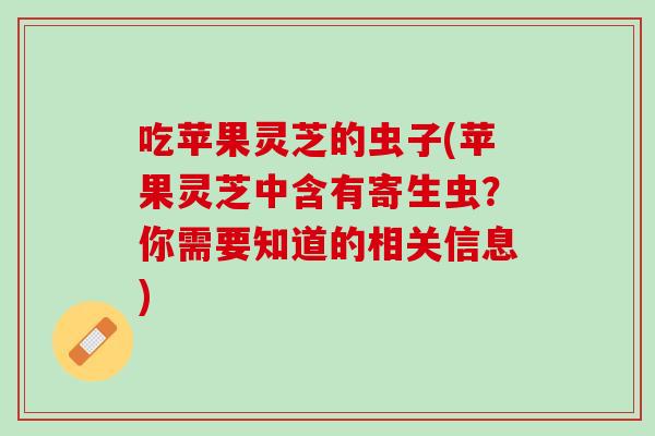 吃苹果灵芝的虫子(苹果灵芝中含有寄生虫？你需要知道的相关信息)