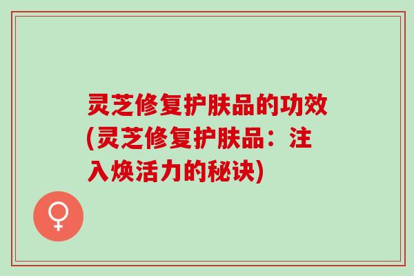 灵芝修复护肤品的功效(灵芝修复护肤品：注入焕活力的秘诀)