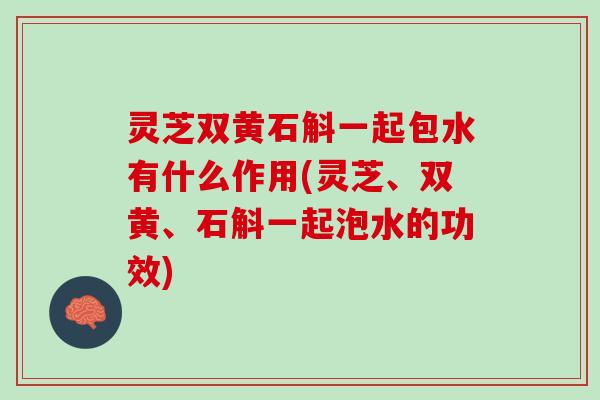 灵芝双黄石斛一起包水有什么作用(灵芝、双黄、石斛一起泡水的功效)