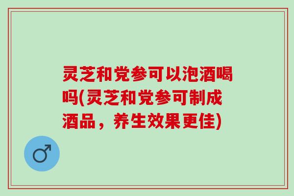 灵芝和党参可以泡酒喝吗(灵芝和党参可制成酒品，养生效果更佳)